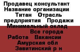 Продавец-консультант › Название организации ­ Титан › Отрасль предприятия ­ Продажи › Минимальный оклад ­ 15 000 - Все города Работа » Вакансии   . Амурская обл.,Завитинский р-н